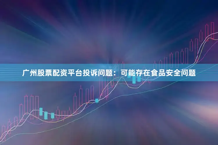 广州股票配资平台投诉问题：可能存在食品安全问题