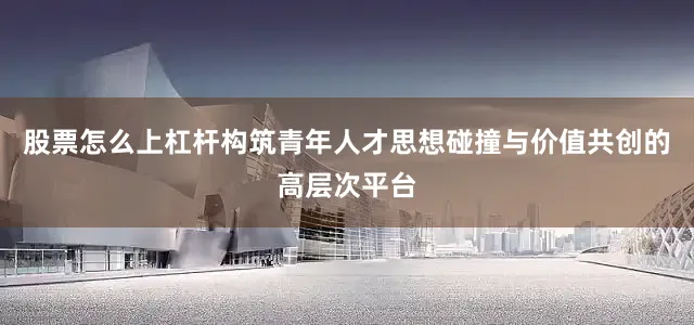 股票怎么上杠杆构筑青年人才思想碰撞与价值共创的高层次平台