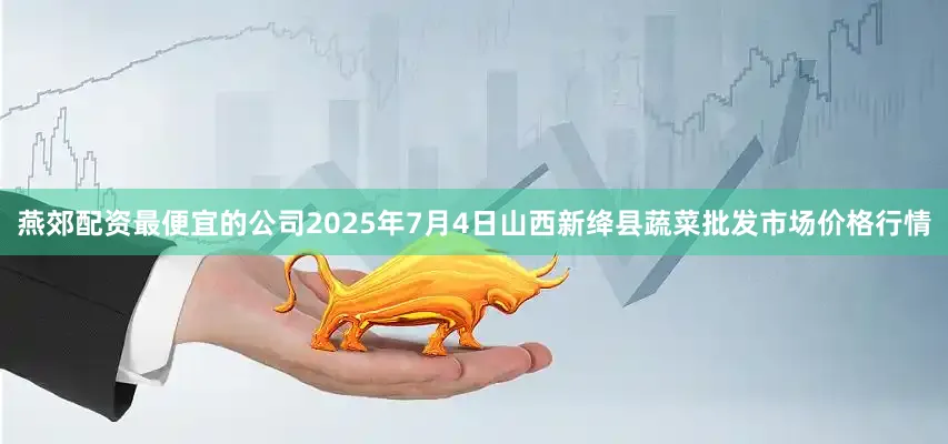 燕郊配资最便宜的公司2025年7月4日山西新绛县蔬菜批发市场价格行情