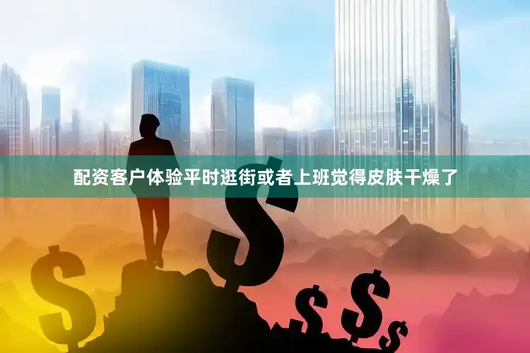 配资客户体验平时逛街或者上班觉得皮肤干燥了