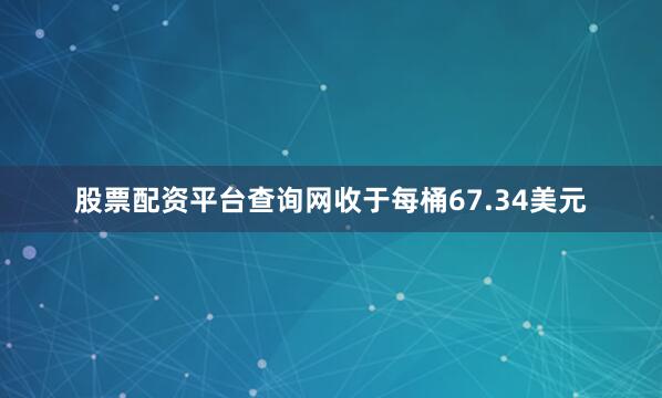 股票配资平台查询网收于每桶67.34美元