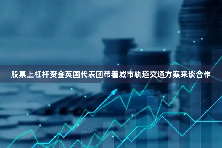股票上杠杆资金英国代表团带着城市轨道交通方案来谈合作