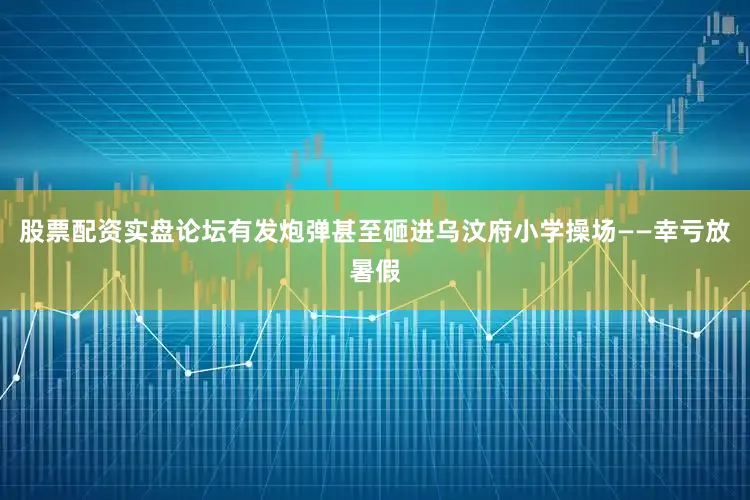 股票配资实盘论坛有发炮弹甚至砸进乌汶府小学操场——幸亏放暑假