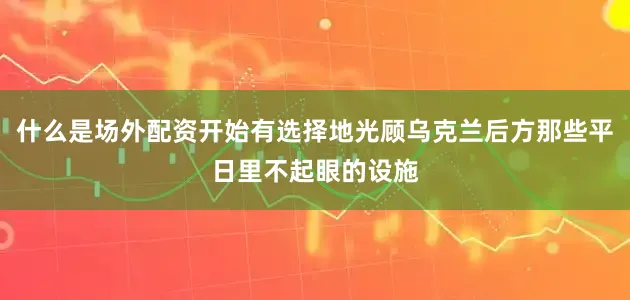 什么是场外配资开始有选择地光顾乌克兰后方那些平日里不起眼的设施