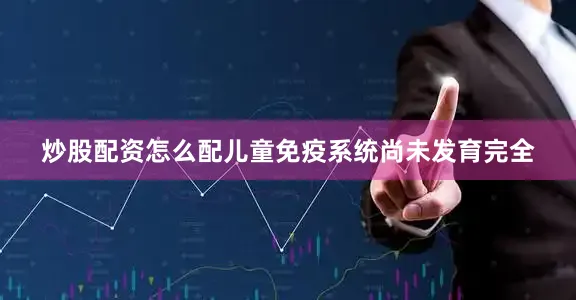 炒股配资怎么配儿童免疫系统尚未发育完全
